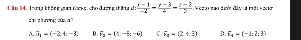 Trong không gian Oxyz, cho đường thắng d:  (x-1)/-2 = (y-3)/4 = (z-2)/3 .Vectơ nào dưới đây là một vectơ
chi phương của d?
A. vector u_1=(-2;4;-3) B. vector u_2=(4;-8;-6) C. vector u_3=(2;4;3) D. vector u_4=(-1;2;3)