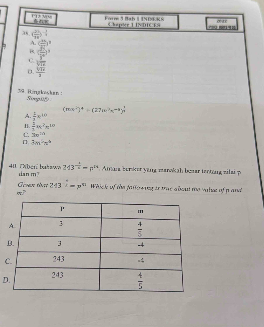 PT3 MM Form 3 Bab 1 INDEKS 2022
Chapter 1 INDICES PBD 
38. ( 27/16 )^- 1/3 
A. ( 16/27 )^3
B. ( 27/16 )^3
C.  3/sqrt[3](16) 
D.  sqrt[3](16)/3 
39. Ringkaskan :
Simplify :
(mn^2)^4/ (27m^3n^(-6))^ 1/3 
A.  1/3 n^(10)
B.  1/3 m^2n^(10)
C. 3n^(10)
D. 3m^5n^6
40. Diberi bahawa 243^(-frac 4)5=p^m. Antara berikut yang manakah benar tentang nilai p
dan m?
Given that 243^(-frac 4)5=p^m. Which of the following is true about the value of p and
m?
D