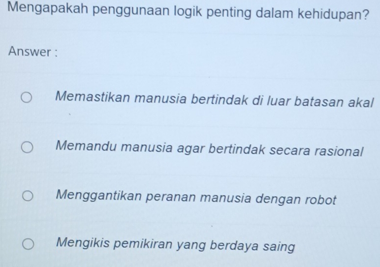 Mengapakah penggunaan logik penting dalam kehidupan?
Answer :
Memastikan manusia bertindak di luar batasan akal
Memandu manusia agar bertindak secara rasional
Menggantikan peranan manusia dengan robot
Mengikis pemikiran yang berdaya saing