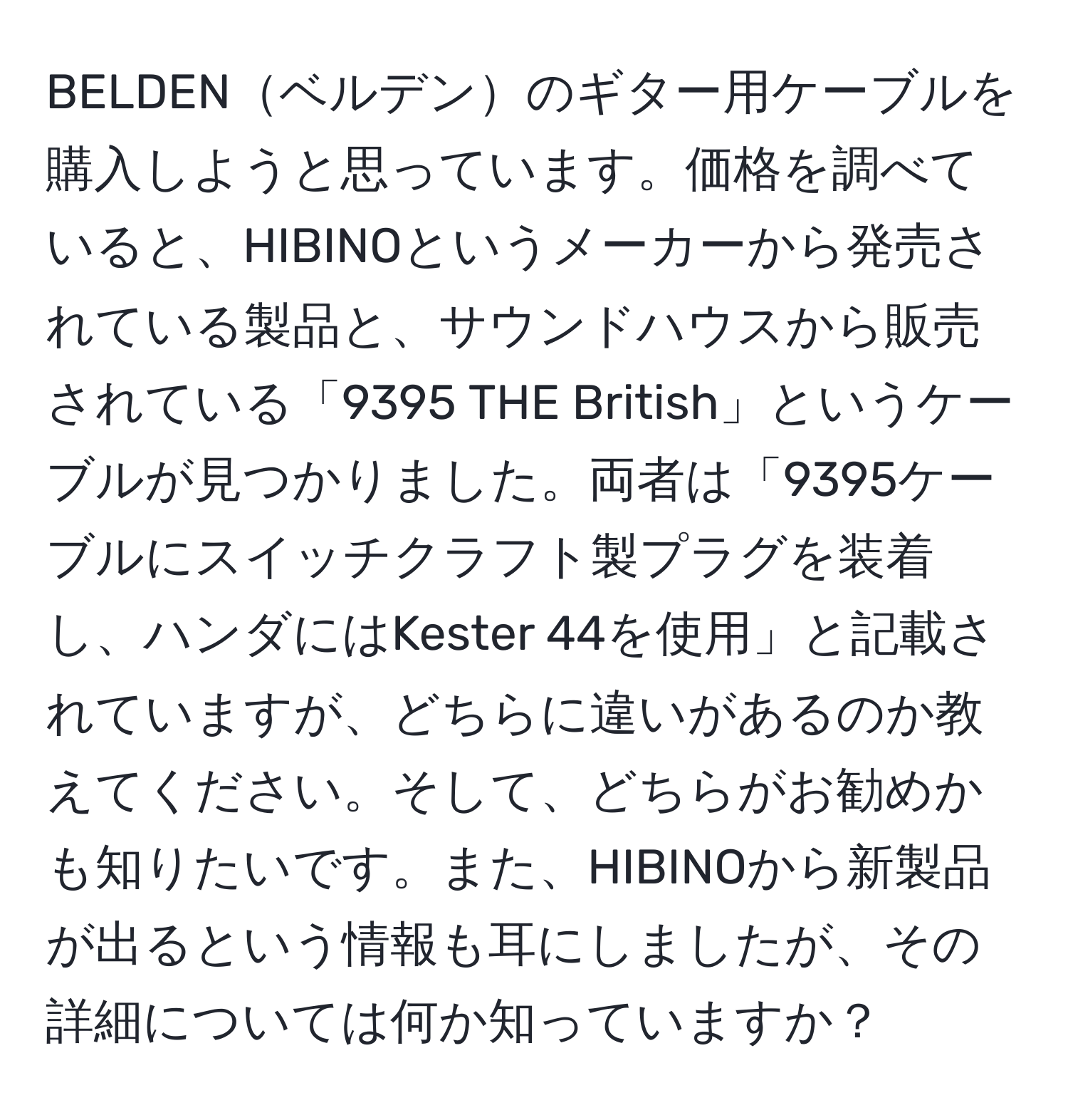 BELDENベルデンのギター用ケーブルを購入しようと思っています。価格を調べていると、HIBINOというメーカーから発売されている製品と、サウンドハウスから販売されている「9395 THE British」というケーブルが見つかりました。両者は「9395ケーブルにスイッチクラフト製プラグを装着し、ハンダにはKester 44を使用」と記載されていますが、どちらに違いがあるのか教えてください。そして、どちらがお勧めかも知りたいです。また、HIBINOから新製品が出るという情報も耳にしましたが、その詳細については何か知っていますか？