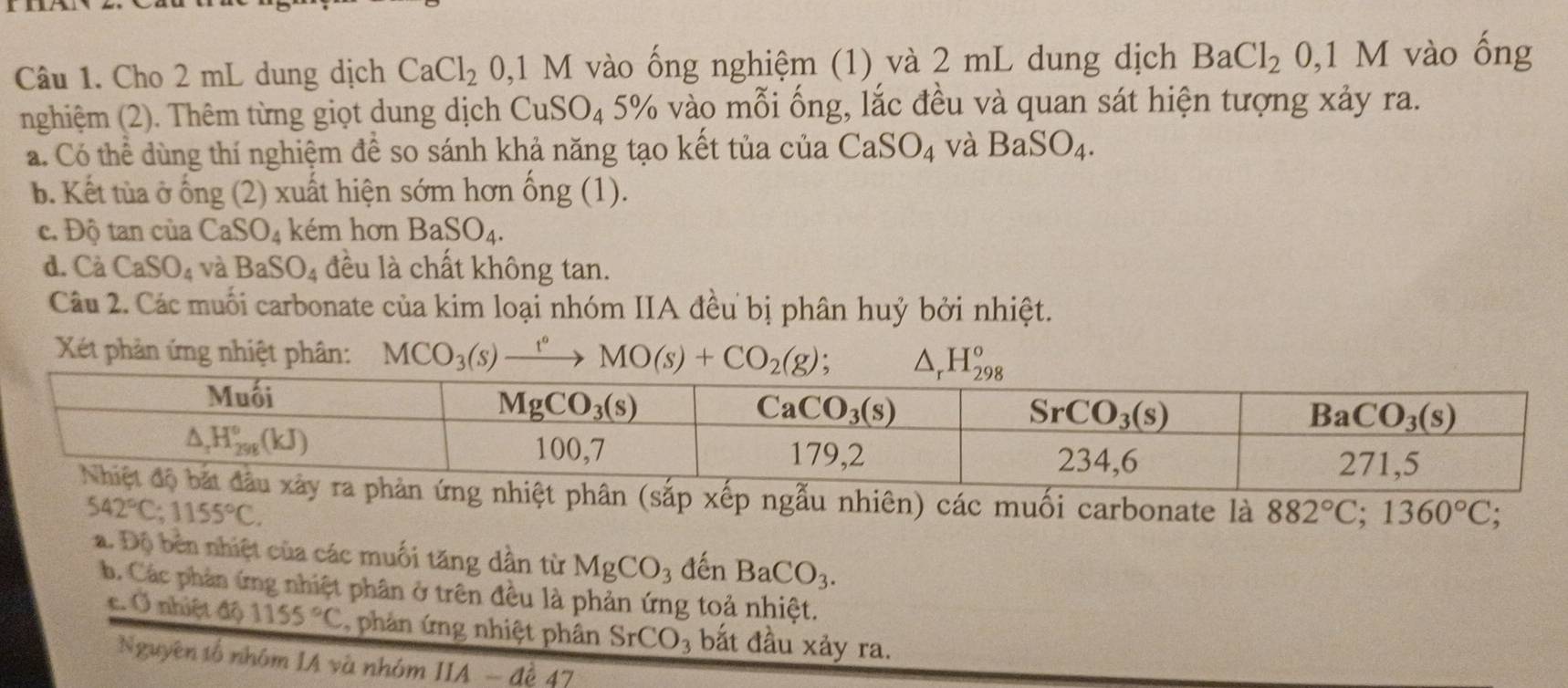 Cho 2 mL dung dịch CaCl_2 0,1 M vào ống nghiệm (1) và 2 mL dung dịch BaCl_2 0,1M vào ổng
nghiệm (2). Thêm từng giọt dung dịch CuSO_45% 6 vào mỗi ống, lắc đều và quan sát hiện tượng xảy ra.
a. Có thể dùng thí nghiệm để so sánh khả năng tạo kết tủa của CaSO_4 và BaSO_4.
b. Kết tùa ở ống (2) xuất hiện sớm hơn ống (1).
c. Độ tan của CaSO_4 kém hơn BaSO_4.
d. Cà CaSO_4 và BaSO_4 đều là chất không tan.
Câu 2. Các muối carbonate của kim loại nhóm IIA đều bị phân huỷ bởi nhiệt.
Xét phản ứng nhiệt phân: MCO_3(s)xrightarrow t°MO(s)+CO_2(g); △ _rH_(298)°
các muối carbonate là 882°C;1360°C;
542°C;1155°C.
a. Độ bền nhiệt của các muối tăng dần từ MgCO_3 đến BaCO_3.
b. Các phản ứng nhiệt phân ở trên đều là phản ứng toả nhiệt.
c. Ở nhiệt độ 1155°C , phản ứng nhiệt phân SrCO_3 bắt đầu xảy ra.
Nguyên tố nhóm IA và nhóm IIA-de4 7