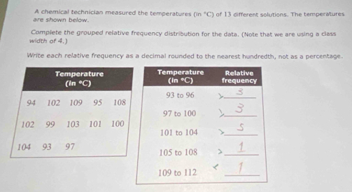 A chemical technician measured the temperatures (in°C)
are shown below. of 13 different solutions. The temperatures 
Complete the grouped relative frequency distribution for the data. (Note that we are using a class 
width of 4.) 
Write each relative frequency as a decimal rounded to the nearest hundredth, not as a percentage.