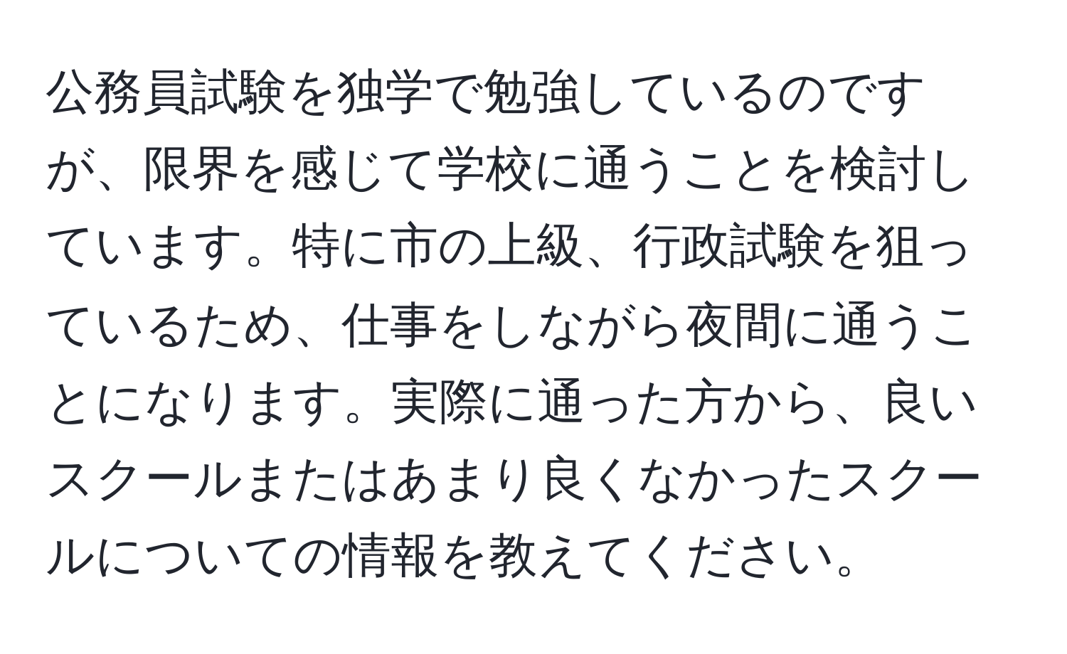 公務員試験を独学で勉強しているのですが、限界を感じて学校に通うことを検討しています。特に市の上級、行政試験を狙っているため、仕事をしながら夜間に通うことになります。実際に通った方から、良いスクールまたはあまり良くなかったスクールについての情報を教えてください。