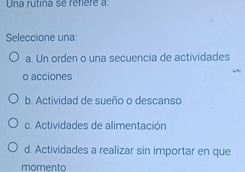 Una rutina se réfièré a:
Seleccione una:
a. Un orden o una secuencia de actividades
o acciones
b. Actividad de sueño o descanso
c. Actividades de alimentación
d. Actividades a realizar sin importar en que
momento