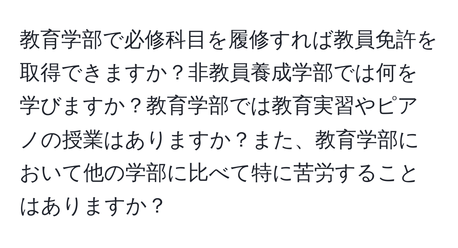 教育学部で必修科目を履修すれば教員免許を取得できますか？非教員養成学部では何を学びますか？教育学部では教育実習やピアノの授業はありますか？また、教育学部において他の学部に比べて特に苦労することはありますか？