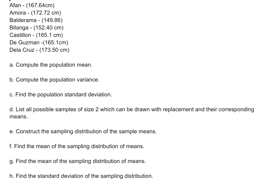 Afan - (167.64cm) 
Amora - (172.72 cm) 
Balderama - (149.86)
Bitanga - (152.40 cm) 
Castillon - (165.1 cm) 
De Guzman -(165.1cm) 
Dela Cruz - (173.50 cm) 
a. Compute the population mean. 
b. Compute the population variance. 
c. Find the population standard deviation. 
d. List all possible samples of size 2 which can be drawn with replacement and their corresponding 
means. 
e. Construct the sampling distribution of the sample means. 
f. Find the mean of the sampling distribution of means. 
g. Find the mean of the sampling distribution of means. 
h. Find the standard deviation of the sampling distribution.