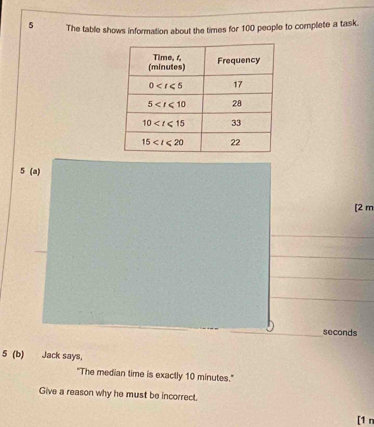 The table shows information about the times for 100 people to complete a task.
5 (a)
[2 m
_seconds
5 (b) Jack says,
“The median time is exactly 10 minutes.”
Give a reason why he must be incorrect.
[1 n