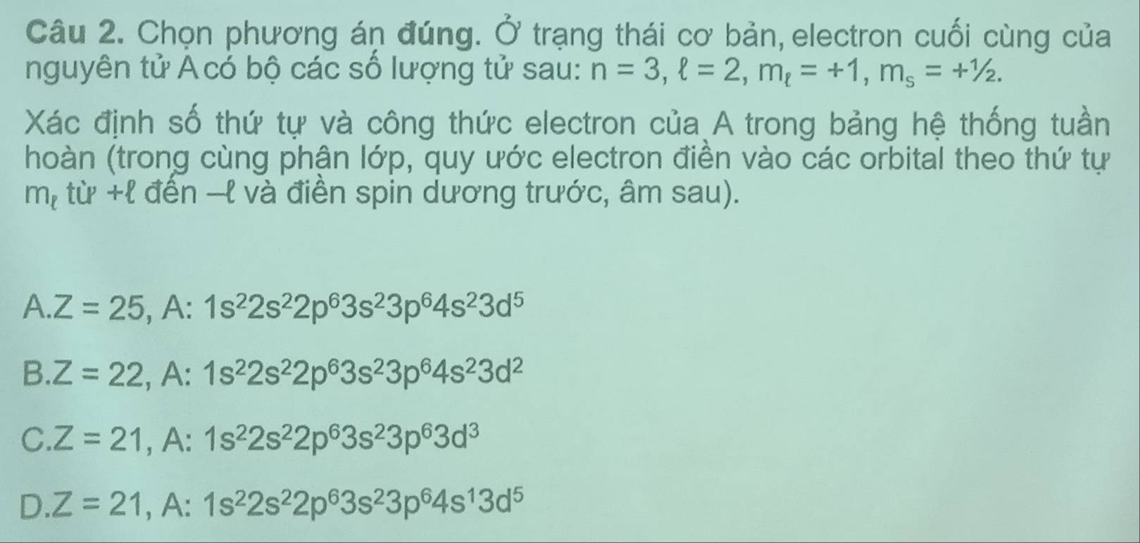 Chọn phương án đúng. O' trạng thái cơ bản,electron cuối cùng của
nguyên tử Acó bộ các số lượng tử sau: n=3, ell =2, m_ell =+1, m_s=+1/2. 
Xác định số thứ tự và công thức electron của A trong bảng hệ thống tuần
(hoàn (trong cùng phận lớp, quy ước electron điền vào các orbital theo thứ tự
m_t tu+ell ? đền -l và điền spin dương trước, âm sau).
A | Z=25, A:1s^22s^22p^63s^23p^64s^23d^5
B. Z=22, , A:1s^22s^22p^63s^23p^64s^23d^2
C. Z=21, A:1s^22s^22p^63s^23p^63d^3
D Z=21, A:1s^22s^22p^63s^23p^64s^13d^5