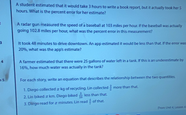 A student estimated that it would take 3 hours to write a book report, but it actually took her 5
hours. What is the percent error for her estimate? 
A radar gun measured the speed of a baseball at 103 miles per hour. If the baseball was actually 
going 102.8 miles per hour, what was the percent error in this measurement? 
3 It took 48 minutes to drive downtown. An app estimated it would be less than that. If the error was
20%, what was the app's estimate? 
4 A farmer estimated that there were 25 gallons of water left in a tank. If this is an underestimate by
16%, how much water was actually in the tank? 
5 For each story, write an equation that describes the relationship between the two quantities. 
1. Diego collected x kg of recycling. Lin collected  2/5 mo re than that. 
2. Lin biked x km. Diego biked  3/10  less than that. 
3. Diego read for x minutes. Lin read  4/7  of that. 
(From Unit 4, Lesson 4