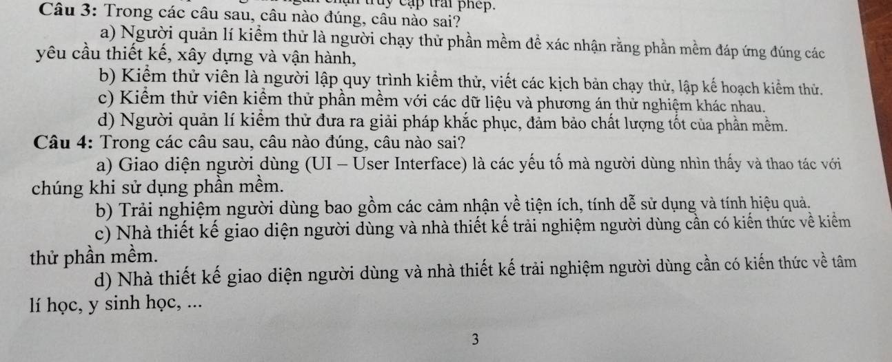 ruruy cập trai phep.
Câu 3: Trong các câu sau, câu nào đúng, câu nào sai?
a) Người quản lí kiểm thử là người chạy thử phần mềm để xác nhận rằng phần mềm đáp ứng đúng các
yêu cầu thiết kế, xây dựng và vận hành,
b) Kiểm thử viên là người lập quy trình kiểm thử, viết các kịch bản chạy thử, lập kế hoạch kiểm thử.
c) Kiểm thử viên kiểm thử phần mềm với các dữ liệu và phương án thử nghiệm khác nhau.
d) Người quản lí kiểm thử đưa ra giải pháp khắc phục, đảm bảo chất lượng tốt của phần mềm.
Câu 4: Trong các câu sau, câu nào đúng, câu nào sai?
a) Giao diện người dùng (UI - User Interface) là các yếu tố mà người dùng nhìn thấy và thao tác với
chúng khi sử dụng phần mềm.
b) Trải nghiệm người dùng bao gồm các cảm nhận về tiện ích, tính dễ sử dụng và tính hiệu quả.
c) Nhà thiết kế giao diện người dùng và nhà thiết kế trải nghiệm người dùng cần có kiến thức về kiểm
thử phần mềm.
d) Nhà thiết kế giao diện người dùng và nhà thiết kế trải nghiệm người dùng cần có kiến thức về tâm
lí học, y sinh học, ...
3