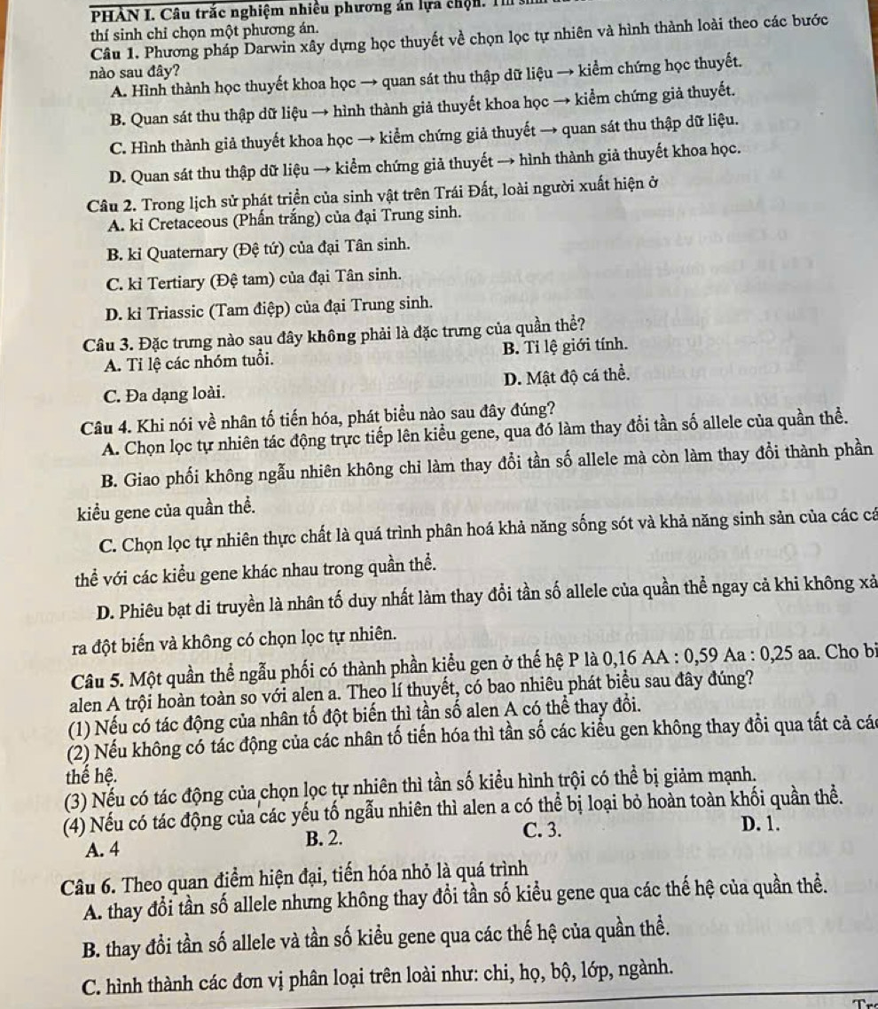 PHÀN I. Câu trắc nghiệm nhiều phương án lựa chộn. T 
thí sinh chỉ chọn một phương án.
Câu 1. Phương pháp Darwin xây dựng học thuyết về chọn lọc tự nhiên và hình thành loài theo các bước
nào sau đây?
A. Hình thành học thuyết khoa học → quan sát thu thập dữ liệu → kiểm chứng học thuyết.
B. Quan sát thu thập dữ liệu → hình thành giả thuyết khoa học → kiểm chứng giả thuyết.
C. Hình thành giả thuyết khoa học → kiểm chứng giả thuyết → quan sát thu thập dữ liệu.
D. Quan sát thu thập dữ liệu → kiểm chứng giả thuyết → hình thành giả thuyết khoa học.
Câu 2. Trong lịch sử phát triển của sinh vật trên Trái Đất, loài người xuất hiện ở
A. ki Cretaceous (Phần trắng) của đại Trung sinh.
B. kỉ Quaternary (Đệ tứ) của đại Tân sinh.
C. kỉ Tertiary (Đệ tam) của đại Tân sinh.
D. kỉ Triassic (Tam điệp) của đại Trung sinh.
Câu 3. Đặc trưng nào sạu đây không phải là đặc trưng của quần thể?
A. Tỉ lệ các nhóm tuổi. B. Tỉ lệ giới tính.
C. Đa dạng loài. D. Mật độ cá thể.
Câu 4. Khi nói về nhân tố tiến hóa, phát biểu nào sau đây đúng?
A. Chọn lọc tự nhiên tác động trực tiếp lên kiều gene, qua đó làm thay đổi tần số allele của quần thể.
B. Giao phối không ngẫu nhiên không chỉ làm thay đổi tần số allele mà còn làm thay đổi thành phần
kiểu gene của quần thể.
C. Chọn lọc tự nhiên thực chất là quá trình phân hoá khả năng sống sót và khả năng sinh sản của các cá
thể với các kiểu gene khác nhau trong quần thể.
D. Phiêu bạt di truyền là nhân tố duy nhất làm thay đổi tần số allele của quần thể ngay cả khi không xả
ra đột biến và không có chọn lọc tự nhiên.
Câu 5. Một quần thể ngẫu phối có thành phần kiểu gen ở thế hệ P là 0,16 AA : 0,59 Aa : 0,25 aa. Cho bị
alen A trội hoàn toàn so với alen a. Theo lí thuyết, có bao nhiêu phát biểu sau đây đúng?
(1) Nếu có tác động của nhân tố đột biến thì tần số alen A có thể thay đổi.
(2) Nếu không có tác động của các nhân tố tiến hóa thì tần số các kiểu gen không thay đổi qua tất cả các
thể hệ.
(3) Nếu có tác động của chọn lọc tự nhiên thì tần số kiểu hình trội có thể bị giảm mạnh.
(4) Nếu có tác động của các yếu tố ngẫu nhiên thì alen a có thể bị loại bỏ hoàn toàn khối quần thể.
C. 3. D. 1.
A. 4 B. 2.
Câu 6. Theo quan điểm hiện đại, tiến hóa nhỏ là quá trình
A. thay đổi tần số allele nhưng không thay đổi tần số kiểu gene qua các thế hệ của quần thể.
B. thay đổi tần số allele và tần số kiều gene qua các thế hệ của quần thể.
C. hình thành các đơn vị phân loại trên loài như: chi, họ, bộ, lớp, ngành.