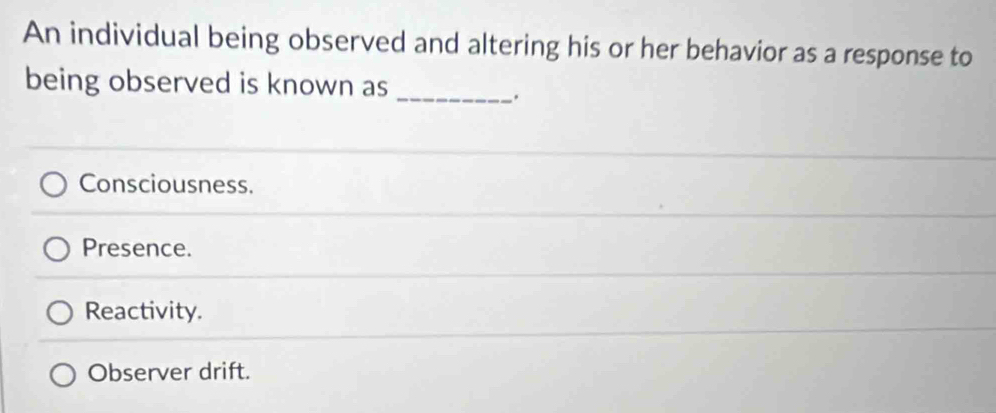 An individual being observed and altering his or her behavior as a response to
being observed is known as
_.
Consciousness.
Presence.
Reactivity.
Observer drift.