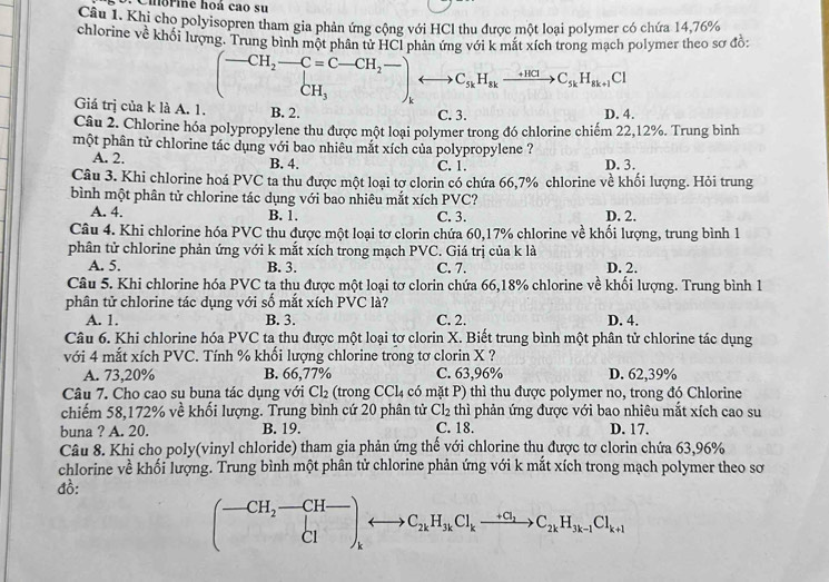 Ciorine hoá cao su
Câu 1. Khi cho polyisopren tham gia phản ứng cộng với HCl thu được một loại polymer có chứa 14,76%
chlorine về khối lượng. Trung bình một phân tử HCl phản ứng với k mắt xích trong mạch polymer theo sơ đồ:
(-CH_2-C=C-CH_2-)_kto C_skH_skxrightarrow +HClC_skH_sk+1Cl
Giá trị của k là A. 1. B. 2. C. 3.
D. 4.
Câu 2. Chlorine hóa polypropylene thu được một loại polymer trong đó chlorine chiếm 22,12%. Trung bình
một phân tử chlorine tác dụng với bao nhiêu mắt xích của polypropylene ?
A. 2. B. 4. C. 1. D. 3.
Câu 3. Khi chlorine hoá PVC ta thu được một loại tơ clorin có chứa 66,7% chlorine về khối lượng. Hỏi trung
bình một phân tử chlorine tác dụng với bao nhiêu mắt xích PVC?
A. 4. B. 1. C. 3. D. 2.
Câu 4. Khi chlorine hóa PVC thu được một loại tơ clorin chứa 60,17% chlorine về khối lượng, trung bình 1
phân tử chlorine phản ứng với k mắt xích trong mạch PVC. Giá trị của k là
A. 5. B. 3. C. 7. D. 2.
Câu 5. Khi chlorine hóa PVC ta thu được một loại tơ clorin chứa 66,18% chlorine về khối lượng. Trung bình 1
phân tử chlorine tác dụng với số mắt xích PVC là?
A. 1. B. 3. C. 2. D. 4.
Câu 6. Khi chlorine hóa PVC ta thu được một loại tơ clorin X. Biết trung bình một phân tử chlorine tác dụng
với 4 mắt xích PVC. Tính % khối lượng chlorine trong tơ clorin X ?
A. 73,20% B. 66,77% C. 63,96% D. 62,39%
Câu 7. Cho cao su buna tác dụng với Cl_2 (trong CC L a có mặt P) thì thu được polymer no, trong đó Chlorine
chiếm 58,172% về khối lượng. Trung bình cứ 20 phân tử Cl_2 thì phản ứng được với bao nhiêu mắt xích cao su
buna ? A. 20. B. 19. C. 18. D. 17.
Câu 8. Khi cho poly(vinyl chloride) tham gia phản ứng thế với chlorine thu được tơ clorin chứa 63,96%
chlorine về khối lượng. Trung bình một phân tử chlorine phản ứng với k mắt xích trong mạch polymer theo sơ
đồ:
(-CH_2-CH-)_Clrightarrow C_2kH_3kCl_kto C_2kH_3k-1Cl_k+1