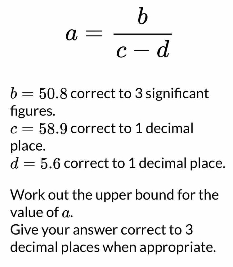 a= b/c-d 
b=50.8 correct to 3 significant 
figures.
c=58.9 correct to 1 decimal 
place.
d=5.6 correct to 1 decimal place. 
Work out the upper bound for the 
value of a. 
Give your answer correct to 3
decimal places when appropriate.