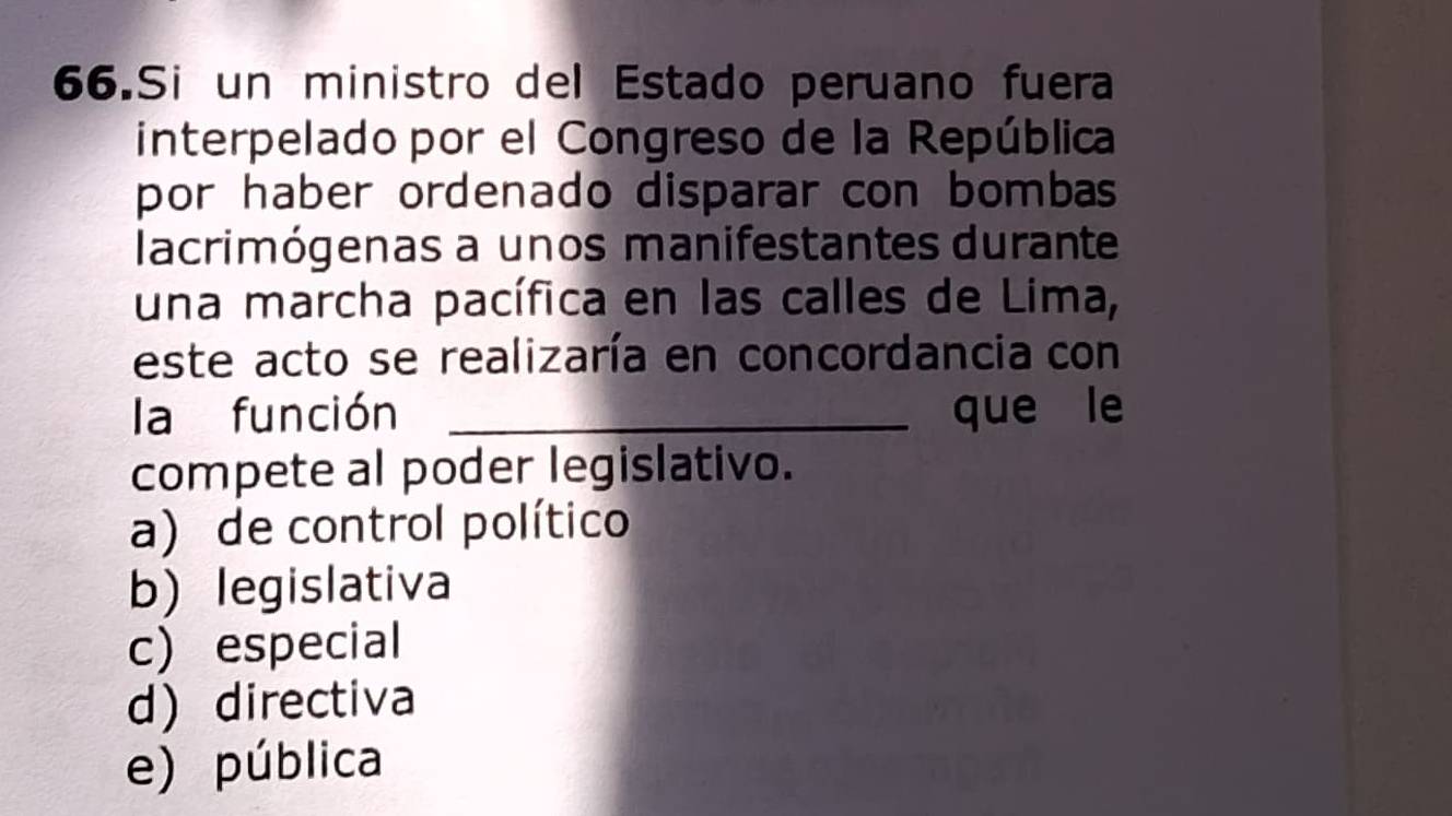 Si un ministro del Estado peruano fuera
interpelado por el Congreso de la República
por haber ordenado disparar con bombas
lacrimógenas a unos manifestantes durante
una marcha pacífica en las calles de Lima,
este acto se realizaría en concordancia con
la función _que le
compete al poder legislativo.
a) de control político
b) legislativa
c) especial
d directiva
e) pública