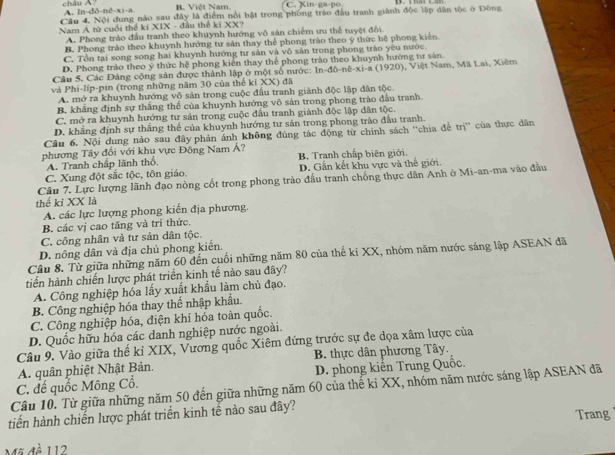 châu A? B. Việt Nam. C. Xin-ga-po.
A. In-đô-nê-xi-a.
Câu 4. Nội dung nào sau đây là điểm nổi bật trong phong trào đấu tranh giành độc lập dân tộc ở Đồng
Nam Á từ cuối thể ki XIX - đầu thế ki XX?
A. Phong trào đấu tranh theo khuynh hướng vô sản chiếm ưu thế tuyệt đối.
B. Phong trào theo khuynh hướng tư sản thay thế phong trào theo ý thức hệ phong kiến.
C. Tồn tại song song hai khuynh hướng tư sản và vô sản trong phong trào yêu nước.
D. Phong trào theo ý thức hệ phong kiển thay thế phong trào theo khuynh hướng tư sản.
Câu 5. Các Đảng cộng sản được thành lập ở một số nước: |n-do-ne-x|-| a (1920), Việt Nam, Mã Lai, Xiêm
và Phi-líp-pin (trong những năm 30 của thế kỉ XX) đã
A. mở ra khuynh hướng vô sản trong cuộc đấu tranh giành độc lập dân tộc.
B. khẳng định sự thắng thế của khuynh hướng vô sản trong phong trào đấu tranh.
C. mở ra khuynh hướng tư sản trong cuộc đầu tranh giành độc lập dân tộc.
D. khẳng định sự thắng thế của khuynh hướng tư sản trong phong trào đấu tranh.
Câu 6. Nội dụng nào sau đây phản ánh không đúng tác động từ chính sách “chia để trị” của thực dân
phương Tây đối với khụ vực Đông Nam Á?
A. Tranh chấp lãnh thổ. B. Tranh chấp biên giới.
C. Xung đột sắc tộc, tôn giáo. D. Gắn kết khu vực và thế giới.
Câu 7. Lực lượng lãnh đạo nòng cốt trong phong trào đấu tranh chống thực dân Anh ở Mi-an-ma vào đầu
thế kỉ XX là
A. các lực lượng phong kiến địa phương.
B. các vị cao tăng và trí thức.
C. công nhân và tư sản dân tộc.
D. nông dân và địa chủ phong kiến.
Câu 8. Từ giữa những năm 60 đến cuối những năm 80 của thế kỉ XX, nhóm năm nước sáng lập ASEAN đã
tiến hành chiến lược phát triển kinh tế nào sau đây?
A. Công nghiệp hóa lấy xuất khẩu làm chủ đạo.
B. Công nghiệp hóa thay thế nhập khẩu.
C. Công nghiệp hóa, điện khí hóa toàn quốc.
D. Quốc hữu hóa các danh nghiệp nước ngoài.
Câu 9. Vào giữa thế kỉ XIX, Vương quốc Xiêm đứng trước sự đe dọa xâm lược của
B. thực dân phương Tây.
A. quân phiệt Nhật Bản.
C. đế quốc Mông Cổ. D. phong kiến Trung Quốc.
Câu 10. Từ giữa những năm 50 đến giữa những năm 60 của thế kỉ XX, nhóm năm nước sáng lập ASEAN đã
tiến hành chiến lược phát triển kinh tế nào sau đây?
Trang
Mã đề 112