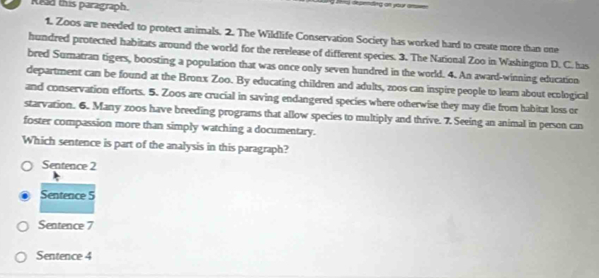 Rid this paragraph.
a léra) depending on your amwee
1. Zoos are needed to protect animals. 2. The Wildlife Conservation Society has worked hard to create more than one
hundred protected habitats around the world for the rerelease of different species. 3. The National Zoo in Washington D. C. has
bred Sumatran tigers, boosting a population that was once only seven hundred in the world. 4. An award-winning education
department can be found at the Bronx Zoo. By educating children and adults, zoos can inspire people to leam about ecological
and conservation efforts. 5. Zoos are crucial in saving endangered species where otherwise they may die from habitat loss or
starvation. 6. Many zoos have breeding programs that allow species to multiply and thrive. 7. Seeing an animal in person can
foster compassion more than simply watching a documentary.
Which sentence is part of the analysis in this paragraph?
Sentence 2
Sentence 5
Sentence 7
Sentence 4