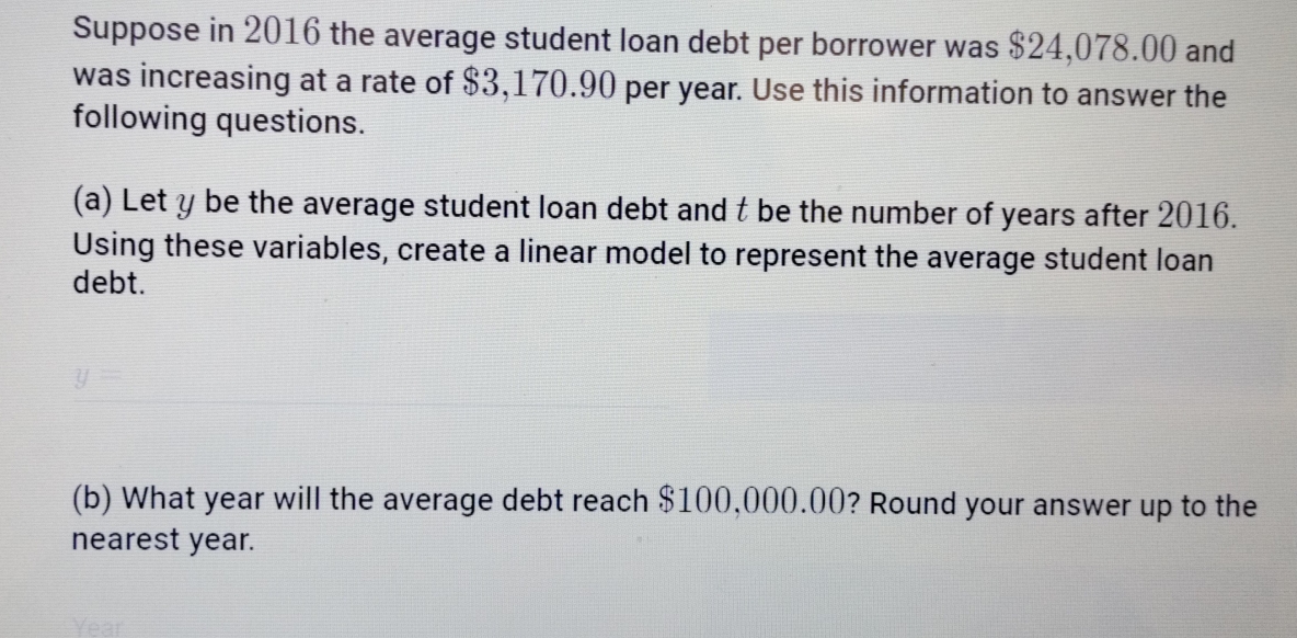 Suppose in 2016 the average student loan debt per borrower was $24,078.00 and 
was increasing at a rate of $3,170.90 per year. Use this information to answer the 
following questions. 
(a) Let y be the average student loan debt and t be the number of years after 2016. 
Using these variables, create a linear model to represent the average student loan 
debt.
y=
(b) What year will the average debt reach $100,000.00? Round your answer up to the 
nearest year.