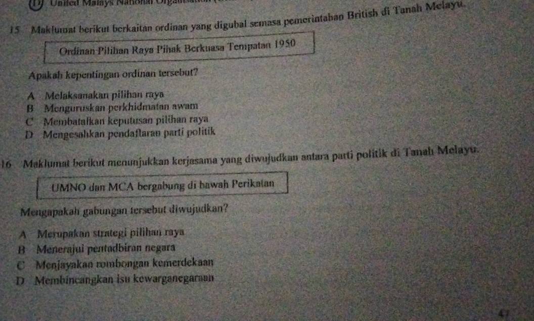 DJ United Malsys Nañonal Organ
15 Maklumat berikut berkaitan ordinan yang digubal semasa pemerintahan British di Tanah Melayu
Ordinan Pilihan Raya Pihak Berkuasa Tempatan 1950
Apakah kepentingan ordinan tersebut?
A Melaksanakan pilihan raya
B Menguruskan perkhidmatan awam
C Membatalkan keputusan pilihan raya
D Mengesahkan pendaflaran parti politik
16 Maklumat berikut menunjukkan kerjasama yang diwujudkan antara parti politik di Tanahı Melayu.
UMNO dan MCA bergabung di bawah Perikatan
Mengapakah gabungan tersebut diwujudkan?
A Merupakan strategi pilihan raya
B Menerajui pentadbiran negara
C Menjayakan rombongan kemerdekaan
D Membincangkan isu kewarganegaran
47