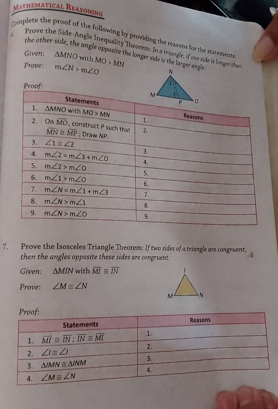 Mathematical Reasoning
Complete the proof of the following by providing the reasons for the statements
6. Prove the Side-Angle Inequality Theorem: In a triangle, if one side is longer than
the other side, the angle opposite the longer side is the larger angle
Given: △ MNO with
Prove: m∠ N>m∠ O MO>MN
Proof:
7. Prove the Isosceles Triangle Theorem: If two sides of a triangle are congruent,
then the angles opposite these sides are congruent.
Given: △ MIN with overline MI≌ overline IN
Prove: ∠ M≌ ∠ N