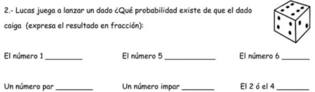 2.- Lucas juega a lanzar un dado ¿Qué probabilidad existe de que el dado 
caiga (expresa el resultado en fracción): 
El número 1 _El número 5 _ El número 6 _ 
Un número par _Un número impar _El 2 ó el 4 _