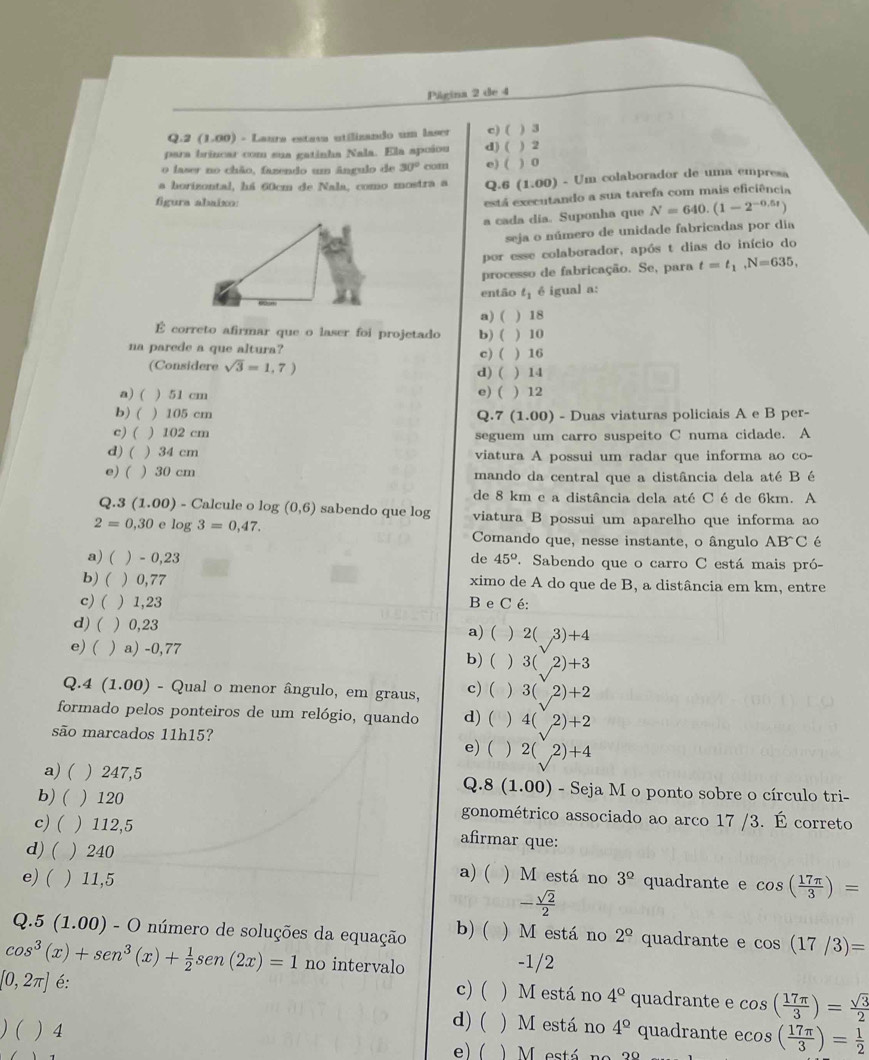 Página 2 de 4
Q.2 (1.00) - Laura estasa utilizando um laser c) ( ) 3
para brincar com sua gatinha Nala. Ela apoiou d) ( ) 2
o laser no chão, fazendo um ângulo de 30° com e) ( ) 0
a horizontal, há 60cm de Nala, como mostra a Q.6 (1.00) - Um colaborador de uma empresa
figura abaixo:
está executando a sua tarefa com mais eficiência
a cada día. Suponha que N=640.(1-2^(-0.5t))
seja o número de unidade fabricadas por dia
por esse colaborador, após t dias do início do
processo de fabricação. Se, para t=t_1,N=635,
então t_1 é igual a:
a) ( ) 18
É correto afirmar que o laser foi projetado b) ( ) 10
na parede a que altura? c) ( ) 16
(Considere sqrt(3)=1,7) d) ( ) 14
e) (
a) ( ) 51 cm ) 12
b) ( ) 105 cm Q.7 (1.00) - Duas viaturas policiais A e B per-
c) ( ) 102 cm seguem um carro suspeito C numa cidade. A
d) ( ) 34 cm viatura A possui um radar que informa ao co
e)( ) 30 cm mando da central que a distância dela até B é
de 8 km e a distância dela até C é de 6km. A
Q.3 (1.00) - Calcule o log (0,6) sabendo que log viatura B possui um aparelho que informa ao
2=0,30 e log 3=0,47. Comando que, nesse instante, o ângulo AB^(wedge)C é
a) ( ) - 0,23 de 45° 7 Sabendo que o carro C está mais pró-
b)(  0,77 ximo de A do que de B, a distância em km, entre
c) (  1,23 B e C é:
d) ( 0,23 a) ( ) 2( 3)+4
e) ( ) a) -0,77 ) 3( 2)+ -3
b) (
Q 4(1.00) ) - Qual o menor ângulo, em graus, c) ( ) 3(2)+2
formado pelos ponteiros de um relógio, quando d) ( ) 4(2)+2
são marcados 11h15?
e) ( ) 2(2)+4
a) ( ) 247,5 - Seja M o ponto sobre o círculo tri-
Q.8 (1.00)
b) (  120 gonométrico associado ao arco 17 /3. É correto
c) ( 112,5 afirmar que:
d) ( ) 240 a) ( ) M está no
e) ( 11,5 3^(_ circ) quadrante e cos ( 17π /3 )=
- sqrt(2)/2 
Q.5(1.00)-O número de soluções da equação b) ( ) M está no 2^(_ circ) quadrante e cos (17/3)=
cos^3(x)+sen^3(x)+ 1/2 sen (2x)=1 no intervalo -1/2
[0,2π ] é: c) ( ) M está no 4° quadrante e cos ( 17π /3 )= sqrt(3)/2 
d) ( ) M está no
)(  4 4^(_ circ) quadrante ecos ( 17π /3 )= 1/2 
1
e) (  )  M está no 38