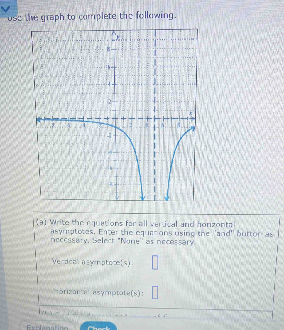 ose the graph to complete the following. 
(a) Write the equations for all vertical and horizontal 
asymptotes. Enter the equations using the "and" button as 
necessary. Select "None" as necessary. 
Vertical asymptote(s): 
Horizontal asymptote(s): 
/ √ 
Explanation