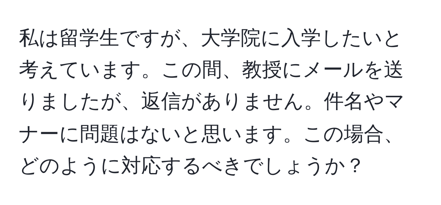 私は留学生ですが、大学院に入学したいと考えています。この間、教授にメールを送りましたが、返信がありません。件名やマナーに問題はないと思います。この場合、どのように対応するべきでしょうか？