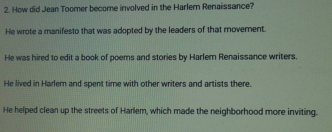 How did Jean Toomer become involved in the Harlem Renaissance?
He wrote a manifesto that was adopted by the leaders of that movement.
He was hired to edit a book of poems and stories by Harlem Renaissance writers.
He lived in Harlem and spent time with other writers and artists there.
He helped clean up the streets of Harlem, which made the neighborhood more inviting.