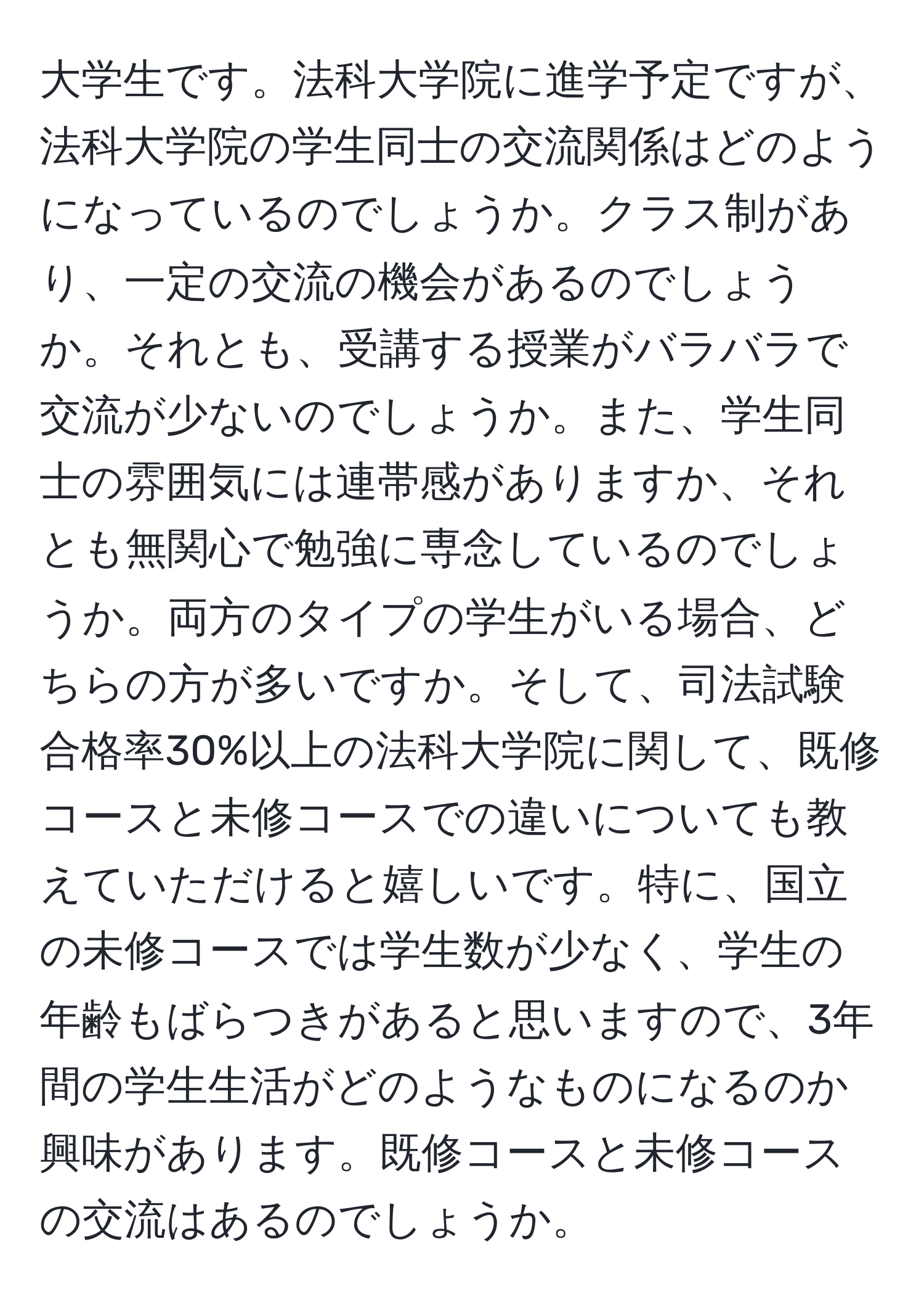 大学生です。法科大学院に進学予定ですが、法科大学院の学生同士の交流関係はどのようになっているのでしょうか。クラス制があり、一定の交流の機会があるのでしょうか。それとも、受講する授業がバラバラで交流が少ないのでしょうか。また、学生同士の雰囲気には連帯感がありますか、それとも無関心で勉強に専念しているのでしょうか。両方のタイプの学生がいる場合、どちらの方が多いですか。そして、司法試験合格率30%以上の法科大学院に関して、既修コースと未修コースでの違いについても教えていただけると嬉しいです。特に、国立の未修コースでは学生数が少なく、学生の年齢もばらつきがあると思いますので、3年間の学生生活がどのようなものになるのか興味があります。既修コースと未修コースの交流はあるのでしょうか。