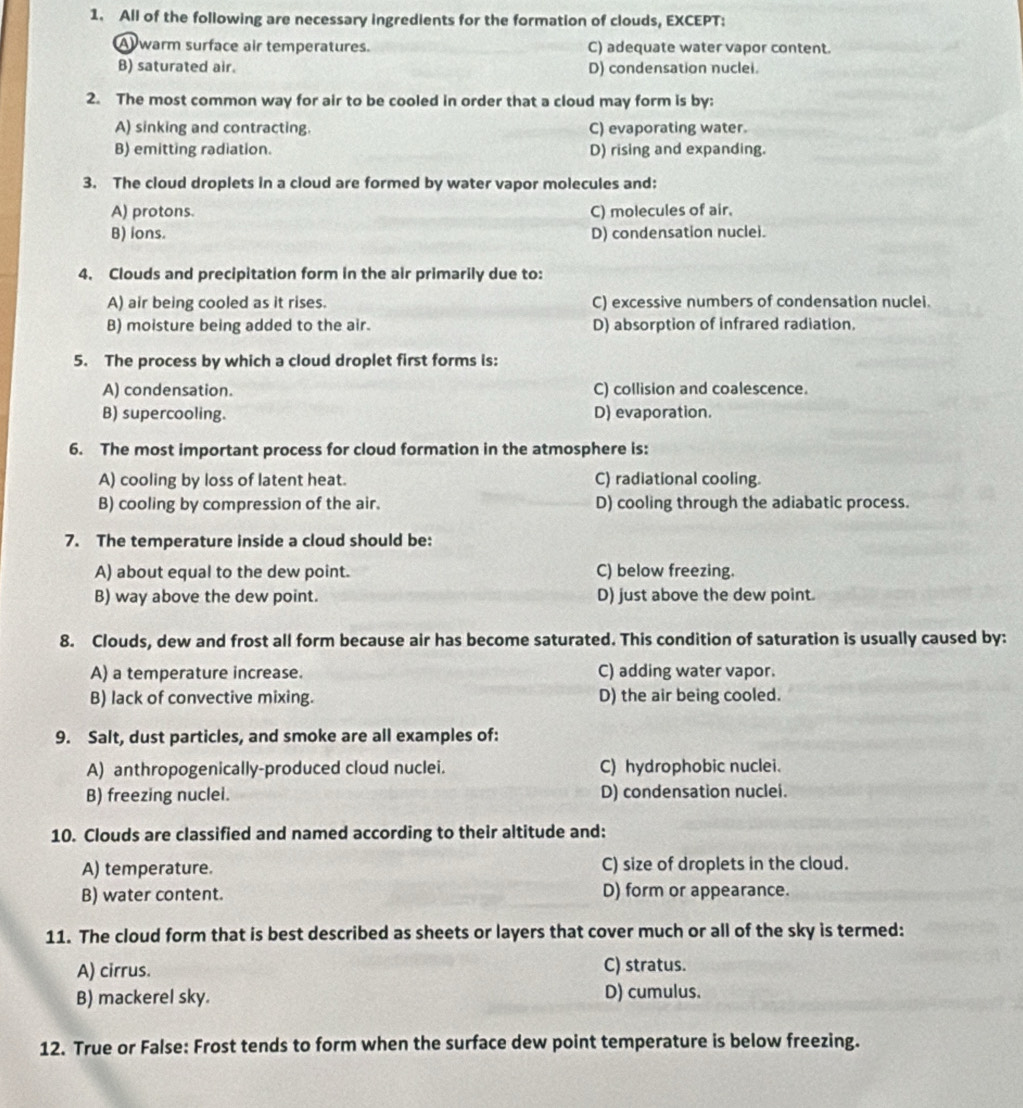 All of the following are necessary ingredients for the formation of clouds, EXCEPT:
A) warm surface air temperatures. C) adequate water vapor content.
B) saturated air. D) condensation nuclei.
2. The most common way for air to be cooled in order that a cloud may form is by:
A) sinking and contracting. C) evaporating water.
B) emitting radiation. D) rising and expanding.
3. The cloud droplets in a cloud are formed by water vapor molecules and:
A) protons. C) molecules of air.
B) ions. D) condensation nuclei.
4. Clouds and precipitation form in the air primarily due to:
A) air being cooled as it rises. C) excessive numbers of condensation nuclei.
B) moisture being added to the air. D) absorption of infrared radiation.
5. The process by which a cloud droplet first forms is:
A) condensation. C) collision and coalescence.
B) supercooling. D) evaporation.
6. The most important process for cloud formation in the atmosphere is:
A) cooling by loss of latent heat. C) radiational cooling.
B) cooling by compression of the air. D) cooling through the adiabatic process.
7. The temperature inside a cloud should be:
A) about equal to the dew point. C) below freezing.
B) way above the dew point. D) just above the dew point.
8. Clouds, dew and frost all form because air has become saturated. This condition of saturation is usually caused by:
A) a temperature increase. C) adding water vapor.
B) lack of convective mixing. D) the air being cooled.
9. Salt, dust particles, and smoke are all examples of:
A) anthropogenically-produced cloud nuclei. C) hydrophobic nuclei.
B) freezing nuclei. D) condensation nuclei.
10. Clouds are classified and named according to their altitude and:
A) temperature. C) size of droplets in the cloud.
B) water content. D) form or appearance.
11. The cloud form that is best described as sheets or layers that cover much or all of the sky is termed:
A) cirrus. C) stratus.
B) mackerel sky. D) cumulus.
12. True or False: Frost tends to form when the surface dew point temperature is below freezing.