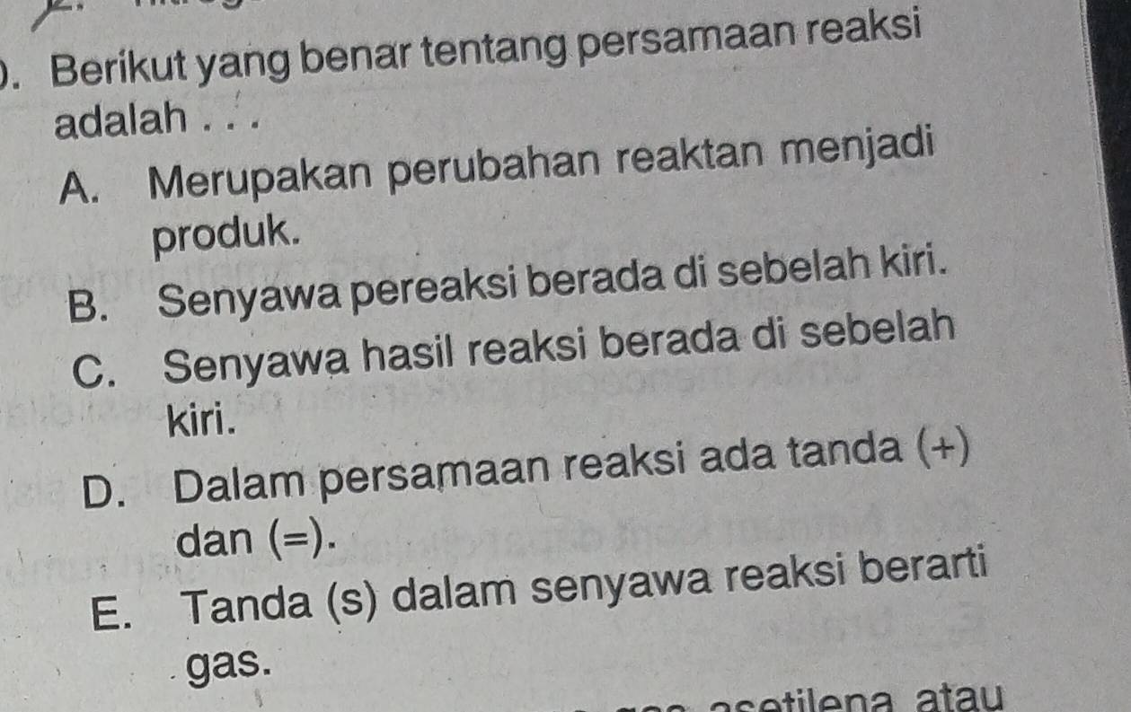 Berikut yang benar tentang persamaan reaksi
adalah . . .
A. Merupakan perubahan reaktan menjadi
produk.
B. Senyawa pereaksi berada di sebelah kiri.
C. Senyawa hasil reaksi berada di sebelah
kiri.
D. Dalam persamaan reaksi ada tanda (+)
dan (=).
E. Tanda (s) dalam senyawa reaksi berarti
gas.