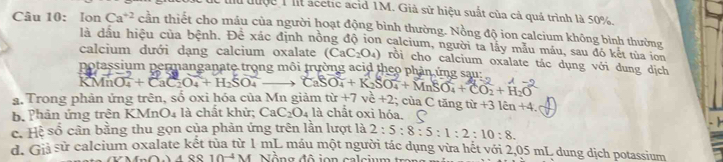 đuộc 1 ll acetic acid 1M. Giả sử hiệu suất của cả quả trình là 50%. 
Câu 10: Ion Ca^(+2) cần thiết cho máu của người hoạt động bình thường. Nồng độ ion calcium không bình thường 
là đầu hiệu của bệnh. Đê xác định nồng độ ion calcium, người ta lấy mẫu máu, sau đó kết tủa ion 
calcium dưới dạng calcium oxalate (CaC_2O_4) rồi cho calcium oxalate tác dụng với dung dịch 
potassium permanganate trong môi trường acid theo phản ứng sau:
KMnO_4^((2-)+CaC_2)O_4+H_2SO_4^((2-) □) 
a. Trong phản ứng trên, số oxi hóa của Mn giảm CaSO_4+K_2SO_4^(2+MnSO_4)+CO_2+H_2O tir+7vc+2; của C tăng 
b. Phản ứng trên KMn O_4 là chất khử; CaC_2O_4la chât oxì hóa. tir+31kn+4. 
c. Hệ số cân bằng thu gọn của phản ứng trên lần lượt là 2:5:8:5:1:2:10:8. 
s à sử calcium oxalate kết tùa từ 1 mL máu một người tác dụng vừa hết với 2,05 mL dung dịch potassium 
ARS 10^(-4)M Nổng độ jon calcium