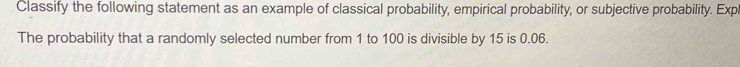 Classify the following statement as an example of classical probability, empirical probability, or subjective probability. Exp 
The probability that a randomly selected number from 1 to 100 is divisible by 15 is 0.06.