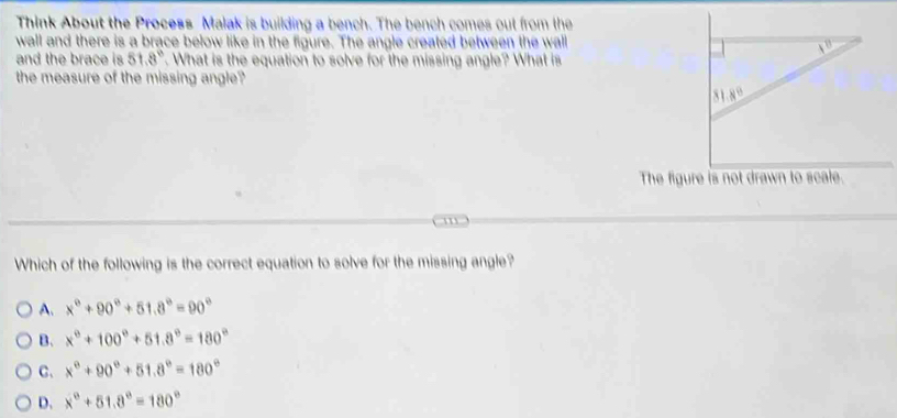 Think About the Process Malak is building a bench. The bench comes out from the
wall and there is a brace below like in the figure. The angle created between the wall
and the brace is 51.8°. What is the equation to solve for the missing angle? What is
the measure of the missing angle?
Which of the following is the correct equation to solve for the missing angle?
A. x°+90°+51.8°=90°
B. x°+100°+51.8°=180°
C. x°+90°+51.8°=180°
D. x°+51.8°=180°