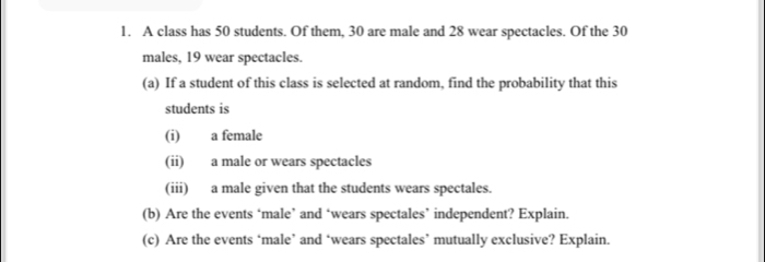 A class has 50 students. Of them, 30 are male and 28 wear spectacles. Of the 30
males, 19 wear spectacles. 
(a) If a student of this class is selected at random, find the probability that this 
students is 
(i) a female 
(ii) a male or wears spectacles 
(iii) a male given that the students wears spectales. 
(b) Are the events ‘male’ and ‘wears spectales’ independent? Explain. 
(c) Are the events ‘male’ and ‘wears spectales’ mutually exclusive? Explain.