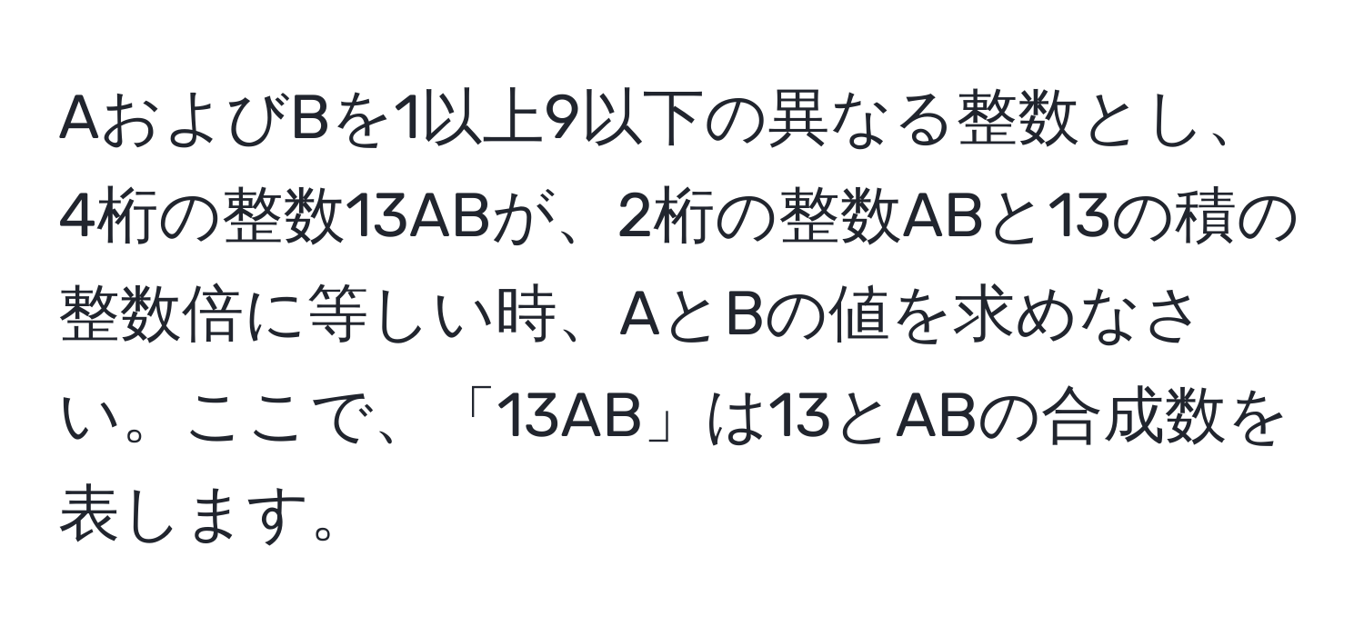 AおよびBを1以上9以下の異なる整数とし、4桁の整数13ABが、2桁の整数ABと13の積の整数倍に等しい時、AとBの値を求めなさい。ここで、「13AB」は13とABの合成数を表します。