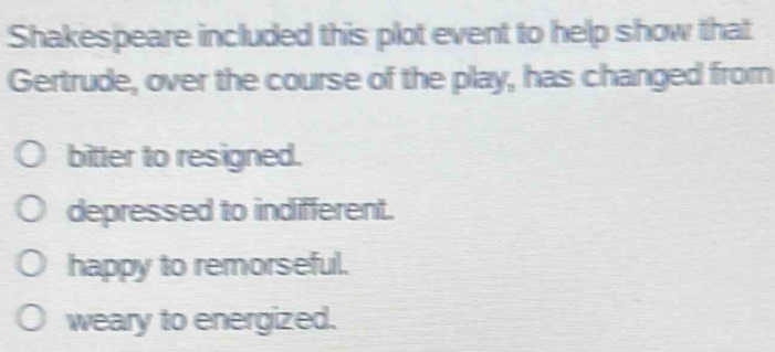 Shakespeare included this plot event to help show that
Gertrude, over the course of the play, has changed from
bitter to resigned.
depressed to indifferent.
happy to remorseful.
weary to energized.