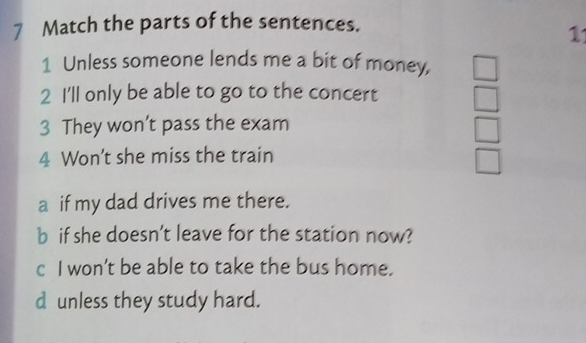 Match the parts of the sentences. 
1 
1 Unless someone lends me a bit of money, 
2 I'll only be able to go to the concert 
3 They won’t pass the exam 
4 Won’t she miss the train 
a if my dad drives me there. 
b if she doesn’t leave for the station now? 
c I won’t be able to take the bus home. 
d unless they study hard.