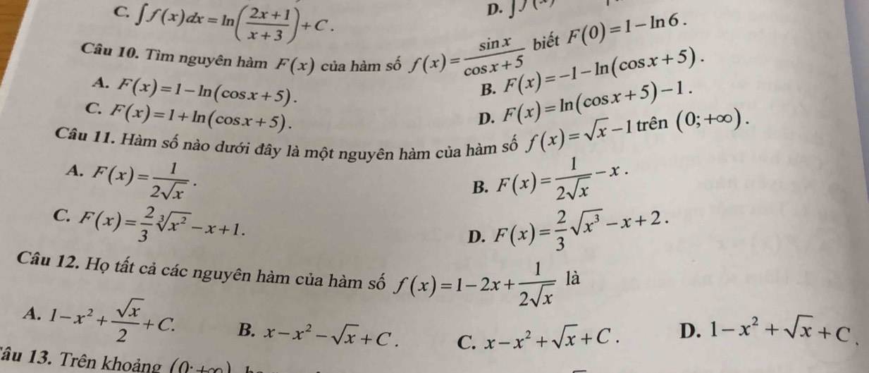 C. ∈t f(x)dx=ln ( (2x+1)/x+3 )+C.
D. J)(x)
biết F(0)=1-ln 6. 
Câu 10. Tìm nguyên hàm F(x) của hàm số f(x)= sin x/cos x+5  F(x)=-1-ln (cos x+5).
B. F(x)=ln (cos x+5)-1.
A. F(x)=1-ln (cos x+5). D. f(x)=sqrt(x)-1trhat en(0;+∈fty ).
C. F(x)=1+ln (cos x+5). 
Câu 11. Hàm số nào dưới đây là một nguyên hàm của hàm số
B. F(x)= 1/2sqrt(x) -x.
A. F(x)= 1/2sqrt(x) . F(x)= 2/3 sqrt(x^3)-x+2.
C. F(x)= 2/3 sqrt[3](x^2)-x+1. 
D.
Câu 12. Họ tất cả các nguyên hàm của hàm số f(x)=1-2x+ 1/2sqrt(x)  là
A. 1-x^2+ sqrt(x)/2 +C. B. x-x^2-sqrt(x)+C. C. x-x^2+sqrt(x)+C.
D. 1-x^2+sqrt(x)+C. 
Tâu 13. Trên khoảng (0^.+∈fty )