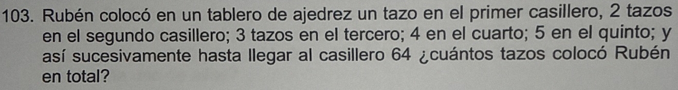 Rubén colocó en un tablero de ajedrez un tazo en el primer casillero, 2 tazos 
en el segundo casillero; 3 tazos en el tercero; 4 en el cuarto; 5 en el quinto; y
así sucesivamente hasta llegar al casillero 64 ¿cuántos tazos colocó Rubén 
en total?