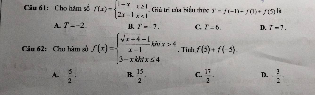 Cho hàm số f(x)=beginarrayl 1-xx≥ 1 2x-1x<1endarray.. Giá trị của biểu thức T=f(-1)+f(1)+f(5) là
A. T=-2. B. T=-7. C. T=6. D. T=7. 
Câu 62: Cho hàm số f(x)=beginarrayl  (sqrt(x+4)-1)/x-1 khix>4 3-xkhix≤ 4endarray.. Tính f(5)+f(-5).
A. - 5/2 ·  15/2 .  17/2 . - 3/2 ·
B.
C.
D.