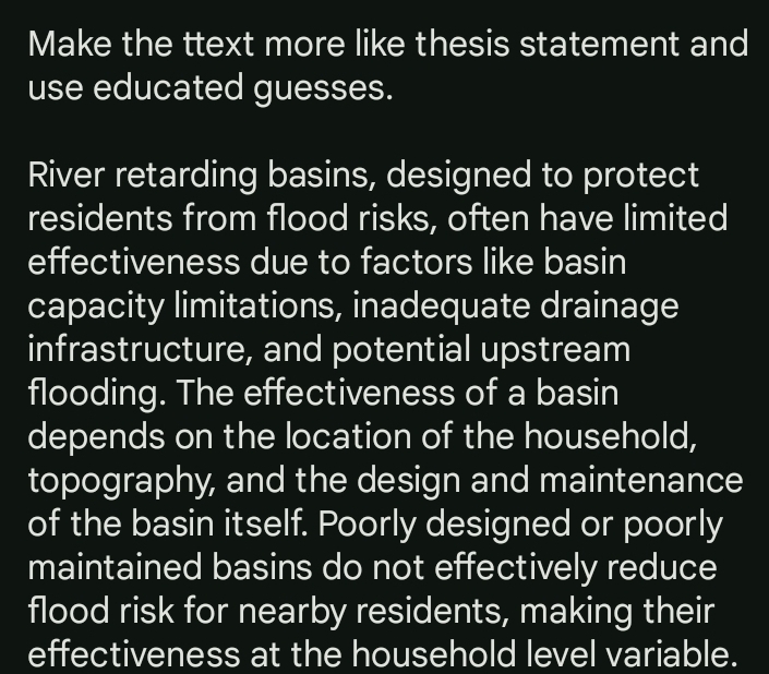 Make the ttext more like thesis statement and 
use educated guesses. 
River retarding basins, designed to protect 
residents from flood risks, often have limited 
effectiveness due to factors like basin 
capacity limitations, inadequate drainage 
infrastructure, and potential upstream 
flooding. The effectiveness of a basin 
depends on the location of the household, 
topography, and the design and maintenance 
of the basin itself. Poorly designed or poorly 
maintained basins do not effectively reduce 
flood risk for nearby residents, making their 
effectiveness at the household level variable.