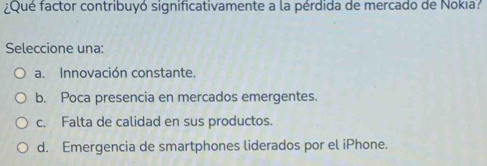 Qué factor contribuyó significativamente a la pérdida de mercado de Nokıa?
Seleccione una:
a. Innovación constante.
b. Poca presencia en mercados emergentes.
c. Falta de calidad en sus productos.
d. Emergencia de smartphones liderados por el iPhone.