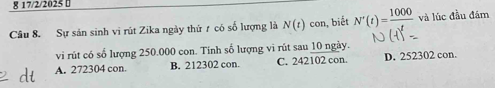 8 17/2/2025 ⊥
Câu 8. Sự sản sinh vi rút Zika ngày thứ t có số lượng là N(t) con, biết N'(t)=frac 1000 và lúc đầu đám
vi rút có số lượng 250.000 con. Tính số lượng vi rút sau 10 ngày.
A. 272304 con. B. 212302 con. C. 242102 con. D. 252302 con.