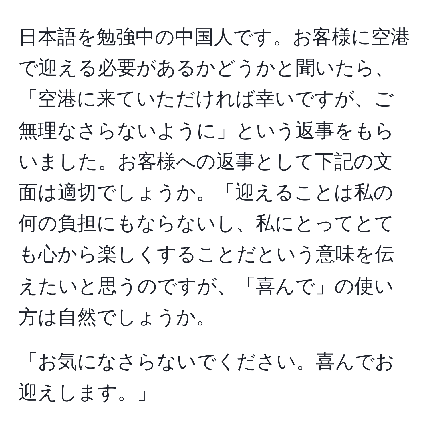 日本語を勉強中の中国人です。お客様に空港で迎える必要があるかどうかと聞いたら、「空港に来ていただければ幸いですが、ご無理なさらないように」という返事をもらいました。お客様への返事として下記の文面は適切でしょうか。「迎えることは私の何の負担にもならないし、私にとってとても心から楽しくすることだという意味を伝えたいと思うのですが、「喜んで」の使い方は自然でしょうか。

「お気になさらないでください。喜んでお迎えします。」