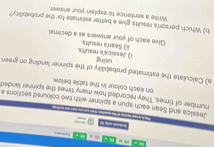 1 √ 
BA √ 20* beginpmatrix □  □ endpmatrix a Summary 
Bock work code: 20 Caleulito 
This is a new version of the question. Make sure you start new workinge 
Jessica and Sean each spun a spinner with two coloured sections a 
number of times. They recorded how many times the spinner landed 
on each colour in the table below. 
a) Calculate the estimated probability of the spinner landing on green 
using 
i) Jessica's results. 
ii) Sean's results. 
Give each of your answers as a decimal. 
b) Which person's results give a better estimate for the probability? 
Write a sentence to explain your answer.