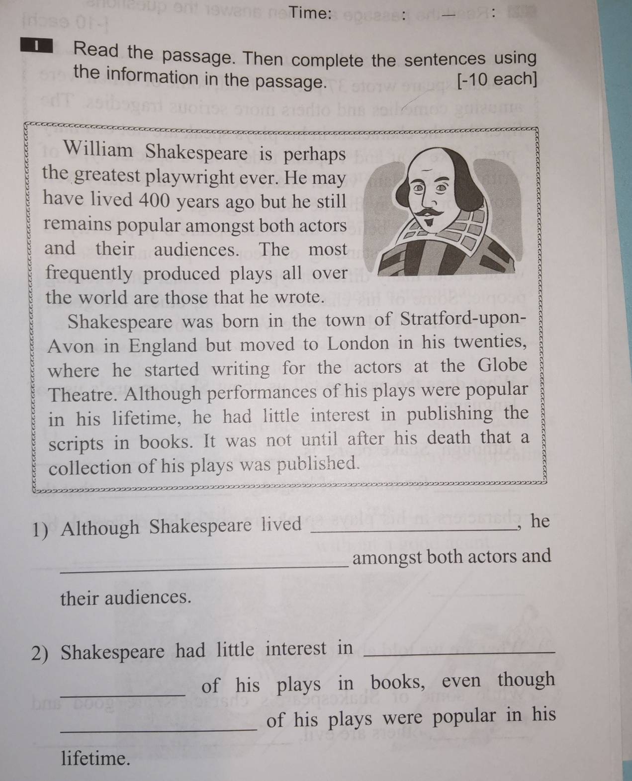 Time: 
Read the passage. Then complete the sentences using 
the information in the passage. [-10 each] 
William Shakespeare is perhaps 
the greatest playwright ever. He may 
have lived 400 years ago but he still 
remains popular amongst both actors 
and their audiences. The most 
frequently produced plays all over 
the world are those that he wrote. 
Shakespeare was born in the town of Stratford-upon- 
Avon in England but moved to London in his twenties, 
where he started writing for the actors at the Globe 
Theatre. Although performances of his plays were popular 
in his lifetime, he had little interest in publishing the 
scripts in books. It was not until after his death that a 
collection of his plays was published. 
1) Although Shakespeare lived _, he 
_ 
amongst both actors and 
their audiences. 
2) Shakespeare had little interest in_ 
_of his plays in books, even though 
_of his plays were popular in his 
lifetime.