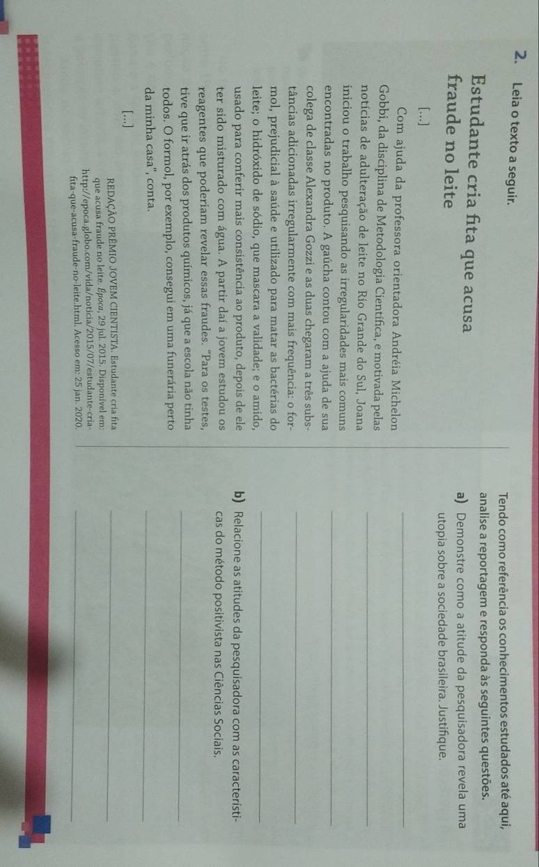 Leia o texto a seguir.
analise a reportagem e responda às seguintes questões.
Estudante cria fita que acusa
a) Demonstre como a atitude da pesquisadora revela uma
fraude no leite
utopia sobre a sociedade brasileira. Justifque.
[...]
Com ajuda da professora orientadora Andréia Michelon
_
Gobbi, da disciplina de Metodologia Científica, e motivada pelas
notícias de adulteração de leite no Rio Grande do Sul, Joana
_
iniciou o trabalho pesquisando as irregularidades mais comuns
encontradas no produto. A gaúcha contou com a ajuda de sua
_
colega de classe Alexandra Gozzi e as duas chegaram a três subs-
tâncias adicionadas irregularmente com mais frequência: o for-
_
mol, prejudicial à saúde e utilizado para matar as bactérias do
leite; o hidróxido de sódio, que mascara a validade; e o amido,
_
usado para conferir mais consistência ao produto, depois de ele b) Relacione as atitudes da pesquisadora com as característi-
ter sido misturado com água. A partir daí a jovem estudou os cas do método positivista nas Ciências Sociais.
tive que ir atrás dos produtos químicos, já que a escola não tinha_
todos. O formol, por exemplo, consegui em uma funerária perto
da minha casa”, conta.
_
[...]
REDAÇÃO PRÊMIO JOVEM CIENTISTA. Estudante cria fita_
que acusa fraude no leite. Época, 29 jul. 2015. Disponivel em:
http://epoca.globo.com/vida/noticia/2015/07/estudante-cria
fita-que-acusa-fraude-no-leite.html. Acesso em: 25 jan. 2020._