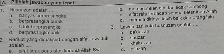 Pilihlah jawaban yang tepat!
1. Husnuzan adalah .... b. merendahkan diri dan tidak sombong
a. banyak berprasangka c. sifat rela terhadap semua ketentuan Allah
b. berprasangka buruk d. merasa dirinya lebih baik dari orang lain
c. tidak berprasangka 3. Lawan dari kata husnuzan adalah ....
d. berprasangka baik a. ba'dazan
2. Berikut yang dimaksud dengan sifat tawaduk b. suuzan
adalah .... c. khairuzan
a sifat tidak puas atas karunia Allah Swt. d. bilazan